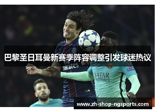 巴黎圣日耳曼新赛季阵容调整引发球迷热议