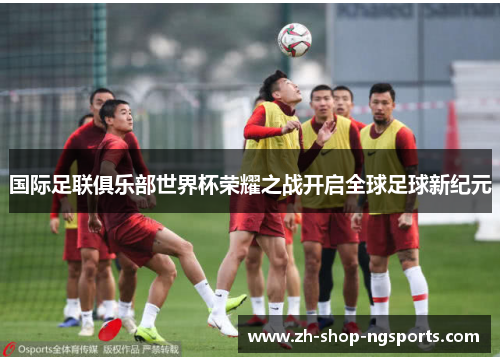 国际足联俱乐部世界杯荣耀之战开启全球足球新纪元 国际足联俱乐部世界杯荣耀之战开启全球足球新纪元