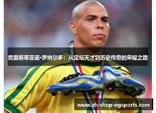 克里斯蒂亚诺·罗纳尔多:从足坛天才到历史传奇的荣耀之路 克里斯蒂亚诺·罗纳尔多:从足坛天才到历史传奇的荣耀之路